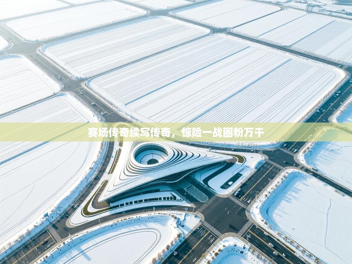 赛场传奇续写传奇，惊险一战圈粉万千